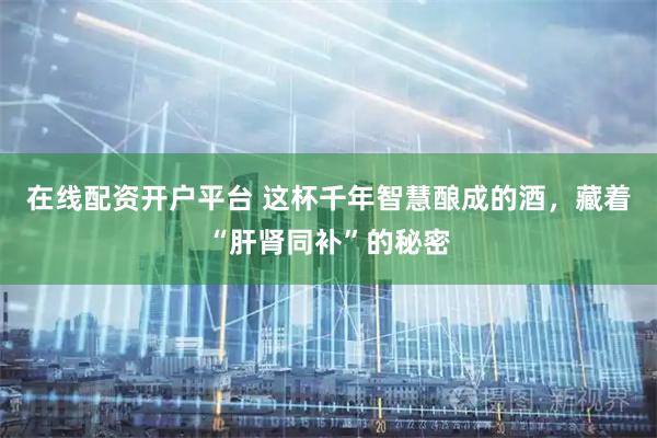 在线配资开户平台 这杯千年智慧酿成的酒，藏着“肝肾同补”的秘密