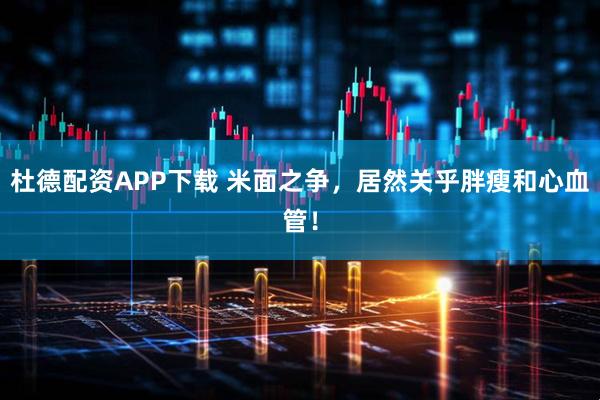 杜德配资APP下载 米面之争，居然关乎胖瘦和心血管！
