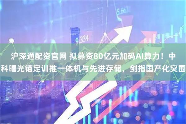 沪深通配资官网 拟募资80亿元加码AI算力！中科曙光锚定训推一体机与先进存储，剑指国产化突围