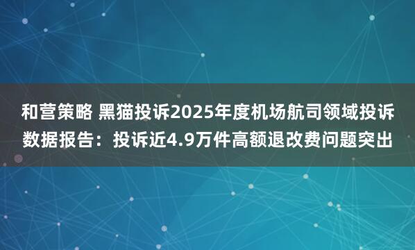 和营策略 黑猫投诉2025年度机场航司领域投诉数据报告：投诉近4.9万件高额退改费问题突出