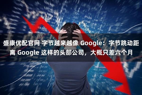 盛康优配官网 字节越来越像 Google：字节跳动距离 Google 这样的头部公司，大概只差六个月