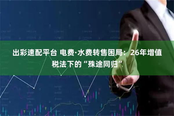 出彩速配平台 电费·水费转售困局：26年增值税法下的“殊途同归”