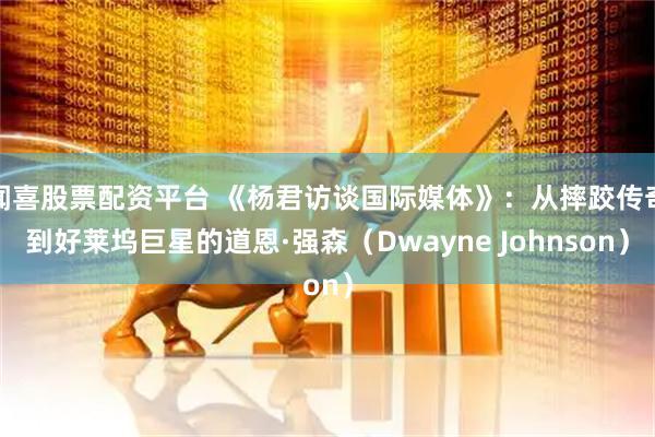 闻喜股票配资平台 《杨君访谈国际媒体》：从摔跤传奇到好莱坞巨星的道恩·强森（Dwayne Johnson）