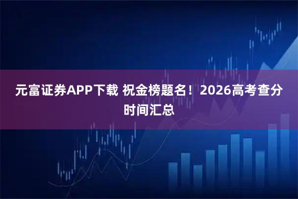 元富证券APP下载 祝金榜题名！2026高考查分时间汇总